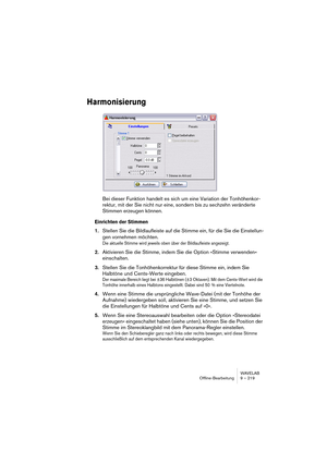 Page 219WAVELAB
Offline-Bearbeitung 9 – 219
Harmonisierung
Bei dieser Funktion handelt es sich um eine Variation der Tonhöhenkor-
rektur, mit der Sie nicht nur eine, sondern bis zu sechzehn veränderte 
Stimmen erzeugen können.
Einrichten der Stimmen
1.Stellen Sie die Bildlaufleiste auf die Stimme ein, für die Sie die Einstellun-
gen vornehmen möchten.
Die aktuelle Stimme wird jeweils oben über der Bildlaufleiste angezeigt.
2.Aktivieren Sie die Stimme, indem Sie die Option »Stimme verwenden« 
einschalten....