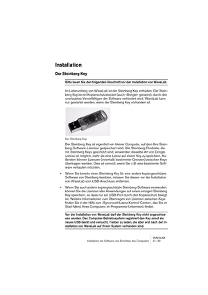 Page 23 
WAVELAB
Installieren der Software und Einrichten des Computers 3 – 23
 
Installation
 
Der Steinberg Key
 
Bitte lesen Sie den folgenden Abschnitt vor der Installation von WaveLab. 
Im Lieferumfang von WaveLab ist der Steinberg Key enthalten. Der Stein-
berg Key ist ein Kopierschutzstecker (auch »Dongle« genannt), durch den 
unerlaubtes Vervielfältigen der Software verhindert wird. WaveLab kann 
nur gestartet werden, wenn der Steinberg Key vorhanden ist.
Der Steinberg Key
Der Steinberg Key ist...