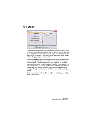 Page 221WAVELAB
Offline-Bearbeitung 9 – 221
Hi-fi Chorus
Die Arbeitsweise dieses Chorus unterscheidet sich etwas von der ande-
rer Chorus-Effekte. Ein Chorus-Effekt wird oft dadurch erreicht, dass eine 
Kopie des Signals einer Verzögerung unterzogen wird, die Intensität der 
Verzögerung kontinuierlich verändert und das bearbeitete Signal wieder 
mit dem Ausgangssignal gemischt wird.
Obwohl dieses Verfahren für die meisten Anwendungen qualitativ ange-
messen ist, folgt WaveLab einem natürlicheren Ansatz zum...