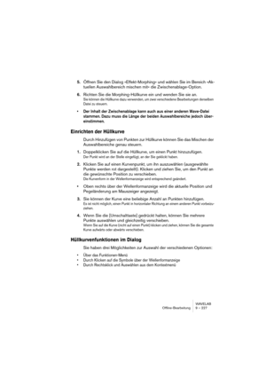 Page 227WAVELAB
Offline-Bearbeitung 9 – 227
5.Öffnen Sie den Dialog »Effekt-Morphing« und wählen Sie im Bereich »Ak-
tuellen Auswahlbereich mischen mit« die Zwischenablage-Option.
6.Richten Sie die Morphing-Hüllkurve ein und wenden Sie sie an.
Sie können die Hüllkurve dazu verwenden, um zwei verschiedene Bearbeitungen derselben 
Datei zu steuern.
• Der Inhalt der Zwischenablage kann auch aus einer anderen Wave-Datei 
stammen. Dazu muss die Länge der beiden Auswahlbereiche jedoch über-
einstimmen.
Einrichten der...