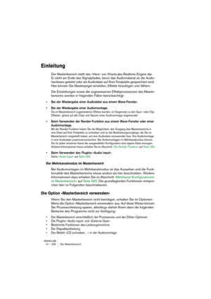 Page 230WAVELAB
10 – 230 Der Masterbereich
Einleitung
Der Masterbereich stellt das »Herz« von WaveLabs Realtime-Engine dar. 
Er steht am Ende des Signalpfades, bevor das Audiomaterial an die Audio-
hardware geleitet oder als Audiodatei auf Ihrer Festplatte gespeichert wird. 
Hier können Sie Masterpegel einstellen, Effekte hinzufügen und dithern.
Die Einstellungen sowie die zugewiesenen Effektprozessoren des Master-
bereichs werden in folgenden Fällen berücksichtigt:
• Bei der Wiedergabe einer Audiodatei aus...