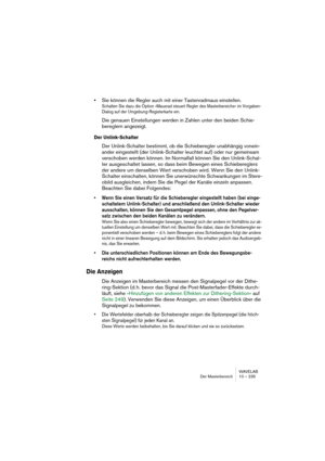 Page 235WAVELAB
Der Masterbereich 10 – 235
•Sie können die Regler auch mit einer Tastenradmaus einstellen.
Schalten Sie dazu die Option »Mausrad steuert Regler des Masterbereichs« im Vorgaben-
Dialog auf der Umgebung-Registerkarte ein.
Die genauen Einstellungen werden in Zahlen unter den beiden Schie-
bereglern angezeigt.
Der Unlink-Schalter
Der Unlink-Schalter bestimmt, ob die Schieberegler unabhängig vonein-
ander eingestellt (der Unlink-Schalter leuchtet auf) oder nur gemeinsam 
verschoben werden können. Im...