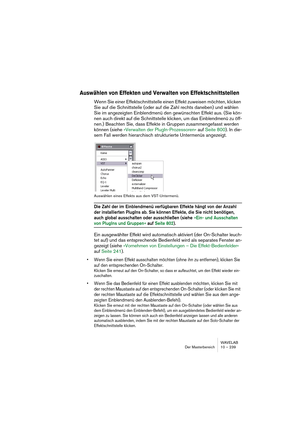 Page 239WAVELAB
Der Masterbereich 10 – 239
Auswählen von Effekten und Verwalten von Effektschnittstellen
Wenn Sie einer Effektschnittstelle einen Effekt zuweisen möchten, klicken 
Sie auf die Schnittstelle (oder auf die Zahl rechts daneben) und wählen 
Sie im angezeigten Einblendmenü den gewünschten Effekt aus. (Sie kön-
nen auch direkt auf die Schnittstelle klicken, um das Einblendmenü zu öff-
nen.) Beachten Sie, dass Effekte in Gruppen zusammengefasst werden 
können (siehe »Verwalten der PlugIn-Prozessoren«...