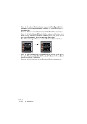 Page 240WAVELAB
10 – 240 Der Masterbereich
• Wenn Sie alle anderen Effektschnittstellen umgehen möchten (Bypass), klicken 
Sie auf den Solo-Schalter eines Effekts. So können Sie den Sound einzelner Ef-
fekte überprüfen.
Sie können Effekte auch manuell über die entsprechenden Bedienfelder umgehen (s.u.).
• Wenn Sie die Reihenfolge der Effektschnittstellen verändern möchten (und somit 
die Reihenfolge, in der das Signal durch die Effekte geleitet wird), klicken Sie auf 
eine Effektschnittstelle und ziehen Sie sie...