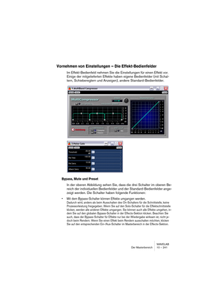 Page 241WAVELAB
Der Masterbereich 10 – 241
Vornehmen von Einstellungen – Die Effekt-Bedienfelder
Im Effekt-Bedienfeld nehmen Sie die Einstellungen für einen Effekt vor. 
Einige der mitgelieferten Effekte haben eigene Bedienfelder (mit Schal-
tern, Schiebereglern und Anzeigen), andere Standard-Bedienfelder.
Bypass, Mute und Preset
In der oberen Abbildung sehen Sie, dass die drei Schalter im oberen Be-
reich der individuellen Bedienfelder und der Standard-Bedienfelder ange-
zeigt werden. Die Schalter haben...