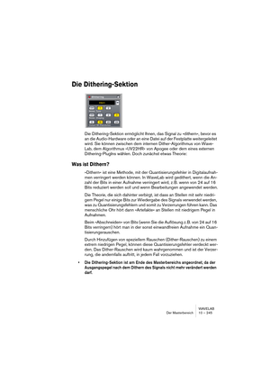 Page 245WAVELAB
Der Masterbereich 10 – 245
Die Dithering-Sektion
Die Dithering-Sektion ermöglicht Ihnen, das Signal zu »dithern«, bevor es 
an die Audio-Hardware oder an eine Datei auf der Festplatte weitergeleitet 
wird. Sie können zwischen dem internen Dither-Algorithmus von Wave-
Lab, dem Algorithmus »UV22HR« von Apogee oder dem eines externen 
Dithering-PlugIns wählen. Doch zunächst etwas Theorie:
Was ist Dithern?
»Dithern« ist eine Methode, mit der Quantisierungsfehler in Digitalaufnah-
men verringert...