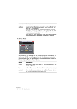 Page 248WAVELAB
10 – 248 Der Masterbereich
Die Option »UV22«
Der »UV22« ist ein Dither-PlugIn mit einem von Apogee entwickelten Al-
gorithmus. »UV22« wurde hauptsächlich für die Abwärtskompatibilität 
hinzugefügt, so dass Sie Masterbereich-Presets aus früheren WaveLab-
Versionen ohne Probleme laden können.
Output Bit 
ResolutionHier können Sie die gewünschte Bit-Auflösung für das endgültige Audio-
material nach dem Dithern festlegen, egal ob Sie die Einstellungen »ren-
dern« oder in Echtzeit arbeiten.
Es ist...