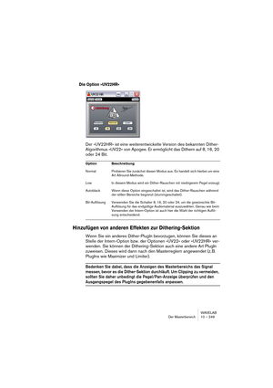 Page 249WAVELAB
Der Masterbereich 10 – 249
Die Option »UV22HR« 
Der »UV22HR« ist eine weiterentwickelte Version des bekannten Dither-
Algorithmus »UV22« von Apogee. Er ermöglicht das Dithern auf 8, 16, 20 
oder 24 Bit.
Hinzufügen von anderen Effekten zur Dithering-Sektion
Wenn Sie ein anderes Dither-PlugIn bevorzugen, können Sie dieses an 
Stelle der Intern-Option bzw. der Optionen »UV22« oder »UV22HR« ver-
wenden. Sie können der Dithering-Sektion auch eine andere Art PlugIn 
zuweisen. Dieses wird dann nach den...