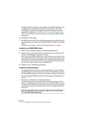 Page 26WAVELAB
3 – 26 Installieren der Software und Einrichten des Computers
Es gibt acht WaveLab-Kanäle, die beliebig mit den ASIO-Eingängen und 
-Ausgängen Ihrer Audiokarte kombiniert werden können. Unter »Sur-
round-Kanäle« werden die verfügbaren Surround-Lautsprecherkanäle 
aufgeführt. Im Abschnitt 
»Der Dialog »ASIO-Audioverbindungen«« auf 
Seite 546
 finden Sie weitere Informationen zum Dialog »ASIO-Audiover-
bindungen«
.
5.Schließen Sie den Dialog.
•Bei ASIO bestimmt der Treiber die Wiedergabeauflösung....