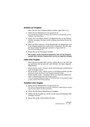 Page 251WAVELAB
Der Masterbereich 10 – 251
Erstellen von Vorgaben
Wenn Sie eine neue Vorgabe erstellen möchten, gehen Sie so vor:
1.Stellen Sie den Masterbereich wie gewünscht ein.
Dies beinhaltet das Auswählen von PlugIns, das Vornehmen von Einstellungen und das 
Auswählen einer Dither-Option.
2.Klicken Sie in der Effects-Sektion des Masterbereichs auf den Presets-
Schalter und geben Sie oben rechts im Dialog einen Namen für die Vor-
gabe ein.
3.Wenn die Dither-Optionen und die Einstellungen der Masterregler...