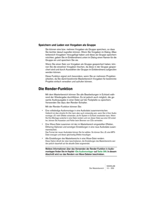 Page 253WAVELAB
Der Masterbereich 10 – 253
Speichern und Laden von Vorgaben als Gruppe
Sie können eine bzw. mehrere Vorgaben als Gruppe speichern, so dass 
Sie leichter darauf zugreifen können. Wenn Sie Vorgaben im Dialog »Mas-
terbereich-Vorgaben« hinzugefügt haben und diese als Gruppe speichern 
möchten, geben Sie im Einblendmenü unten im Dialog einen Namen für die 
Gruppe ein und speichern Sie sie.
Wenn Sie einen Satz von Vorgaben als Gruppe gespeichert haben, kön-
nen Sie die einzelnen Vorgaben löschen, da...