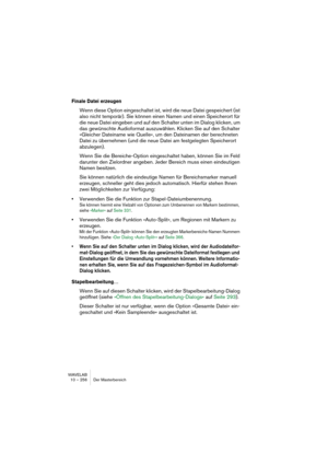 Page 256WAVELAB
10 – 256 Der Masterbereich
Finale Datei erzeugen
Wenn diese Option eingeschaltet ist, wird die neue Datei gespeichert (ist 
also nicht temporär). Sie können einen Namen und einen Speicherort für 
die neue Datei eingeben und auf den Schalter unten im Dialog klicken, um 
das gewünschte Audioformat auszuwählen. Klicken Sie auf den Schalter 
»Gleicher Dateiname wie Quelle«, um den Dateinamen der berechneten 
Datei zu übernehmen (und die neue Datei am festgelegten Speicherort 
abzulegen).
Wenn Sie die...