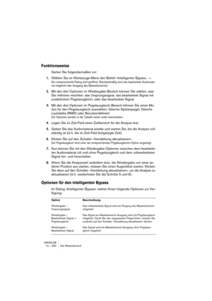 Page 260WAVELAB
10 – 260 Der Masterbereich
Funktionsweise
Gehen Sie folgendermaßen vor:
1.Wählen Sie im Werkzeuge-Menü den Befehl »Intelligenter Bypass…«.
Der entsprechende Dialog wird geöffnet. Standardmäßig wird das bearbeitete Audiomate-
rial mitgehört (der Ausgang des Masterbereichs).
2.Mit den drei Optionen im Wiedergabe-Bereich können Sie wählen, was 
Sie mithören möchten: das Ursprungssignal, das bearbeitete Signal mit 
zusätzlichem Pegelausgleich, oder das bearbeitete Signal.
3.Mit den drei Optionen im...