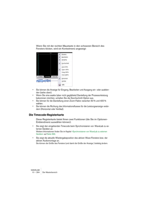 Page 264WAVELAB
10 – 264 Der Masterbereich
Wenn Sie mit der rechten Maustaste in den schwarzen Bereich des 
Fensters klicken, wird ein Kontextmenü angezeigt:
• Sie können die Anzeige für Eingang, Bearbeiten und Ausgang ein- oder ausblen-
den (siehe oben).
• Wenn Sie eine exakte (aber nicht geglättete) Darstellung der Prozessorleistung 
bekommen möchten, schalten Sie die Durchschnitt-Option aus.
• Sie können für die Darstellung einen Zoom-Faktor zwischen 50 % und 400 % 
wählen.
• Sie können die Richtung des...