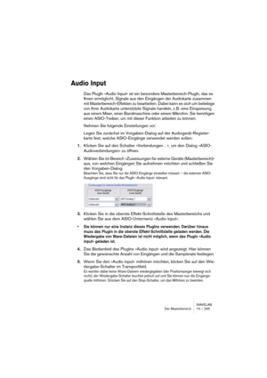 Page 265WAVELAB
Der Masterbereich 10 – 265
Audio Input
Das PlugIn »Audio Input« ist ein besondere Masterbereich-PlugIn, das es 
Ihnen ermöglicht, Signale aus den Eingängen der Audiokarte zusammen 
mit Masterbereich-Effekten zu bearbeiten. Dabei kann es sich um beliebige 
von Ihrer Audiokarte unterstützte Signale handeln, z. B. eine Einspeisung 
aus einem Mixer, einer Bandmaschine oder einem Mikrofon. Sie benötigen 
einen ASIO-Treiber, um mit dieser Funktion arbeiten zu können.
Nehmen Sie folgende Einstellungen...