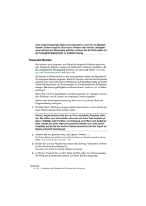 Page 28WAVELAB
3 – 28 Installieren der Software und Einrichten des Computers
einen möglichst geringen Latenzwert einzustellen, wenn Sie mit WaveLab 
arbeiten. Sollten Dropouts (Aussetzer), Knistern oder Glitches (Störgeräu-
sche) während der Wiedergabe auftreten, erhöhen Sie die Pufferanzahl auf 
der Audiogerät-Registerkarte im Vorgaben-Dialog.
Temporäre Dateien
Sie müssen auch angeben, wo WaveLab temporäre Dateien speichern 
soll. Temporäre Dateien werden für bestimmte Funktionen benötigt, z. B. 
die...