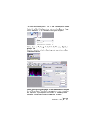 Page 271WAVELAB
Der Spektrum-Editor 11 – 271
Der Spektrum-Darstellungsmodus kann auf zwei Arten ausgewählt werden:
•Klicken Sie auf den Pfeilschalter in der unteren rechten Ecke der Haupt-
ansicht und wählen Sie im Einblendmenü die Spektrum-Option.
•Wählen Sie in der Werkzeuge-Kontrollleiste das Werkzeug »Spektrum-
Auswahl« aus.
Dadurch wird automatisch der Spektrum-Darstellungsmodus ausgewählt und der Dialog 
»Spektrum-Editor« geöffnet.
Bei der Spektrum-Darstellung handelt es sich um ein »Spektrogramm«, bei...