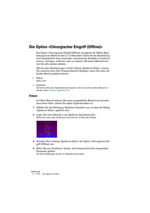 Page 276WAVELAB
11 – 276 Der Spektrum-Editor
Die Option »Chirurgischer Eingriff (Offline)«
Die Option »Chirurgischer Eingriff (Offline)« ermöglicht die Offline-Bear-
beitung kurzer Bereiche (bis zu 10 Sekunden). Diese Art der Bearbeitung 
wird hauptsächlich dazu verwendet, unerwünschte Artefakte im Audioma-
terial zu verringern, entfernen oder zu ersetzen. Mit dieser Methode kön-
nen Sie sehr präzise arbeiten.
Wie bei allen Bearbeitungen mit dem Dialog »Spektrum-Editor« müssen 
Sie zunächst einen...