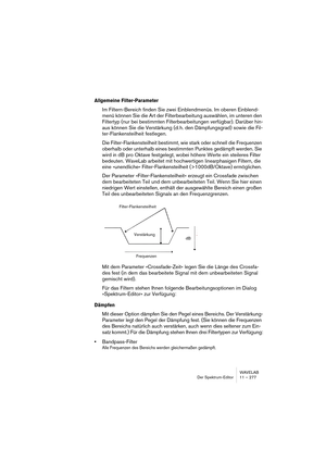 Page 277WAVELAB
Der Spektrum-Editor 11 – 277
Allgemeine Filter-Parameter
Im Filtern-Bereich finden Sie zwei Einblendmenüs. Im oberen Einblend-
menü können Sie die Art der Filterbearbeitung auswählen, im unteren den 
Filtertyp (nur bei bestimmten Filterbearbeitungen verfügbar). Darüber hin-
aus können Sie die Verstärkung (d. h. den Dämpfungsgrad) sowie die Fil-
ter-Flankensteilheit festlegen.
Die Filter-Flankensteilheit bestimmt, wie stark oder schnell die Frequenzen 
oberhalb oder unterhalb eines bestimmten...