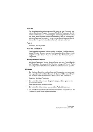 Page 279WAVELAB
Der Spektrum-Editor 11 – 279
Fade-Out
Für diese Bearbeitungsoption können Sie einen der drei Filtertypen aus-
wählen (Bandpass-/Tiefpass-/Hochpass-Filter). Die Frequenzen des Be-
reichs werden nach und nach entlang der Zeitachse gefiltert (von null an 
der linken Bereichsgrenze bis zum Maximalwert – den Sie mit dem Ver-
stärkung-Parameter einstellen – an der rechten Bereichsgrenze). Damit 
können Sie Frequenzen eines Bereichs nach und nach entfernen.
Fade-In
Wie oben, nur umgekehrt. 
Fade-Out,...