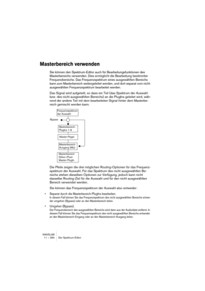 Page 284WAVELAB
11 – 284 Der Spektrum-Editor
Masterbereich verwenden
Sie können den Spektrum-Editor auch für Bearbeitungsfunktionen des 
Masterbereichs verwenden. Dies ermöglicht die Bearbeitung bestimmter 
Frequenzbereiche. Das Frequenzspektrum eines ausgewählten Bereichs 
kann zum Masterbereich weitergeleitet werden, und dort separat vom nicht 
ausgewählten Frequenzspektrum bearbeitet werden. 
Das Signal wird aufgeteilt, so dass ein Teil (das Spektrum der Auswahl 
bzw. des nicht ausgewählten Bereichs) an die...