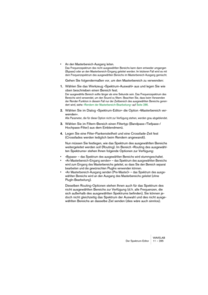 Page 285WAVELAB
Der Spektrum-Editor 11 – 285
• An den Masterbereich-Ausgang leiten.
Das Frequenzspektrum des nicht ausgewählten Bereichs kann dann entweder umgangen 
(Bypass) oder an den Masterbereich-Eingang geleitet werden. Im letzteren Fall wird es mit 
dem Frequenzspektrum des ausgewählten Bereichs im Masterbereich-Ausgang gemischt.
Gehen Sie folgendermaßen vor, um den Masterbereich zu verwenden:
1.Wählen Sie das Werkzeug »Spektrum-Auswahl« aus und legen Sie wie 
oben beschrieben einen Bereich fest.
Der...