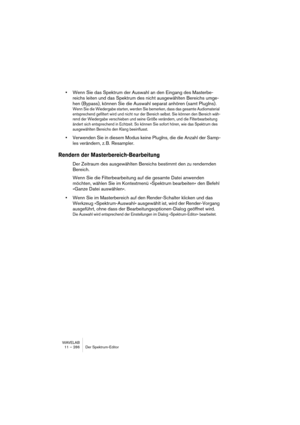 Page 286WAVELAB
11 – 286 Der Spektrum-Editor
•Wenn Sie das Spektrum der Auswahl an den Eingang des Masterbe-
reichs leiten und das Spektrum des nicht ausgewählten Bereichs umge-
hen (Bypass), können Sie die Auswahl separat anhören (samt PlugIns). 
Wenn Sie die Wiedergabe starten, werden Sie bemerken, dass das gesamte Audiomaterial 
entsprechend gefiltert wird und nicht nur der Bereich selbst. Sie können den Bereich wäh-
rend der Wiedergabe verschieben und seine Größe verändern, und die Filterbearbeitung 
ändert...