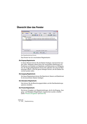 Page 294WAVELAB
12 – 294 Stapelbearbeitung
Übersicht über das Fenster
Das Stapelbearbeitung-Fenster
Das Fenster hat vier verschiedene Registerkarten:
Die Eingang-Registerkarte
In diesem Bereich können Sie die Dateien festlegen, die berechnet wer-
den sollen. Außerdem stehen Ihnen hier verschiedene Werkzeuge und 
Funktionen zum Erstellen von Dateilisten und Dokumenten zur Verfügung. 
Von der Eingang-Registerkarte können Sie außerdem die Liste der Bear-
beitungen öffnen, in der Sie genau festlegen können, wie die...