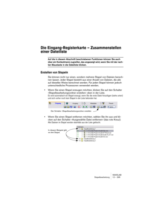 Page 295WAVELAB
Stapelbearbeitung 12 – 295
Die Eingang-Registerkarte – Zusammenstellen 
einer Dateiliste
Auf die in diesem Abschnitt beschriebenen Funktionen können Sie auch 
über ein Kontextmenü zugreifen, das angezeigt wird, wenn Sie mit der rech-
ten Maustaste in die Dateiliste klicken.
Erstellen von Stapeln
Sie können nicht nur einen, sondern mehrere Stapel von Dateien berech-
nen lassen. Jeder Stapel besteht aus einer Anzahl von Dateien, die alle 
auf dieselbe Weise berechnet werden. Für jeden Stapel können...