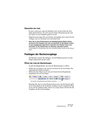 Page 303WAVELAB
Stapelbearbeitung 12 – 303
Überprüfen der Liste
Es kann vorkommen, dass die Dateiliste nicht mit dem Inhalt der Fest-
platte übereinstimmt, z. B. wenn seit der letzten Aktualisierung der Liste 
eine Datei von der Festplatte gelöscht wurde.
Möglicherweise haben Sie auch Dateien hinzugefügt, die in einem Format 
vorliegen, das von WaveLab nicht unterstützt wird.
• Wenn Sie im Extra-Einblendmenü den Bestätigungsliste-Befehl wählen, 
durchsucht das Programm die Liste und überprüft, ob alle Dateien...