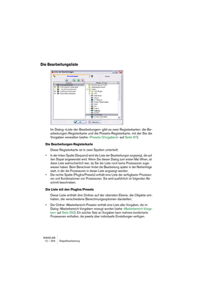 Page 304WAVELAB
12 – 304 Stapelbearbeitung
Die Bearbeitungsliste
Im Dialog »Liste der Bearbeitungen« gibt es zwei Registerkarten: die Be-
arbeitungen-Registerkarte und die Presets-Registerkarte, mit der Sie die 
Vorgaben verwalten (siehe »Presets (Vorgaben)« auf Seite 67).
Die Bearbeitungen-Registerkarte
Diese Registerkarte ist in zwei Spalten unterteilt:
• In der linken Spalte (Sequenz) wird die Liste der Bearbeitungen angezeigt, die auf 
den Stapel angewendet wird. Wenn Sie diesen Dialog zum ersten Mal öffnen,...