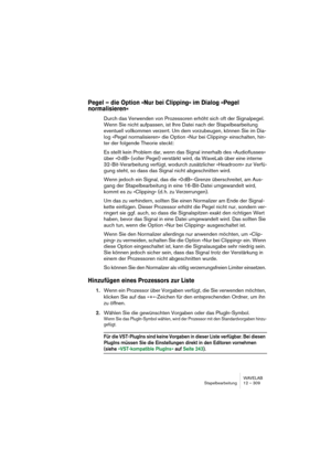 Page 309WAVELAB
Stapelbearbeitung 12 – 309
Pegel – die Option »Nur bei Clipping« im Dialog »Pegel 
normalisieren«
Durch das Verwenden von Prozessoren erhöht sich oft der Signalpegel. 
Wenn Sie nicht aufpassen, ist Ihre Datei nach der Stapelbearbeitung 
eventuell vollkommen verzerrt. Um dem vorzubeugen, können Sie im Dia-
log »Pegel normalisieren« die Option »Nur bei Clipping« einschalten, hin-
ter der folgende Theorie steckt: 
Es stellt kein Problem dar, wenn das Signal innerhalb des »Audioflusses« 
über »0 dB«...