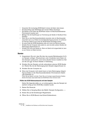 Page 32WAVELAB
3 – 32 Installieren der Software und Einrichten des Computers
• Verwenden Sie hochwertige SCSI-Kabel! Je kürzer die Kabel, desto besser.
• Die Gesamtlänge aller SCSI-Kabel darf niemals 6 Meter übersteigen.
• Die Geräte an den Enden der SCSI-Kette müssen mit Abschlusswiderständen 
(Terminatoren) versehen sein! 
• Befolgen Sie die Empfehlungen zur Terminierung der Geräte im Handbuch Ihres 
Samplers.
• Wenn Sie zu viele Abschlusswiderstände verwenden oder ein Abschlusswider-
stand fehlt, kann es zu...