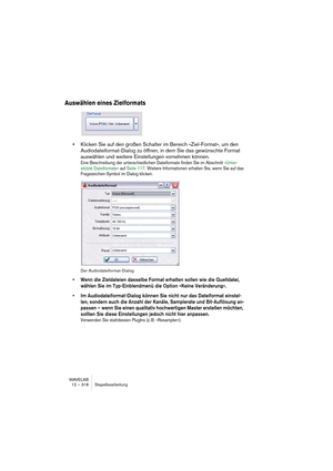 Page 318WAVELAB
12 – 318 Stapelbearbeitung
Auswählen eines Zielformats
•Klicken Sie auf den großen Schalter im Bereich »Ziel-Format«, um den 
Audiodateiformat-Dialog zu öffnen, in dem Sie das gewünschte Format 
auswählen und weitere Einstellungen vornehmen können.
Eine Beschreibung der unterschiedlichen Dateiformate finden Sie im Abschnitt »Unter-
stützte Dateiformate« auf Seite 117. Weitere Informationen erhalten Sie, wenn Sie auf das 
Fragezeichen-Symbol im Dialog klicken.
Der Audiodateiformat-Dialog
• Wenn...