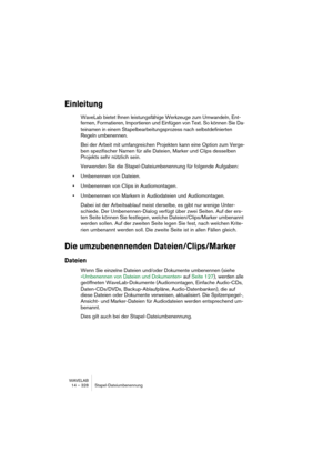 Page 328WAVELAB
14 – 328 Stapel-Dateiumbenennung
Einleitung
WaveLab bietet Ihnen leistungsfähige Werkzeuge zum Umwandeln, Ent-
fernen, Formatieren, Importieren und Einfügen von Text. So können Sie Da-
teinamen in einem Stapelbearbeitungsprozess nach selbstdefinierten 
Regeln umbenennen.
Bei der Arbeit mit umfangreichen Projekten kann eine Option zum Verge-
ben spezifischer Namen für alle Dateien, Marker und Clips desselben 
Projekts sehr nützlich sein.
Verwenden Sie die Stapel-Dateiumbenennung für folgende...