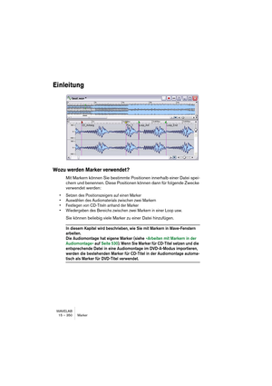 Page 350WAVELAB
15 – 350 Marker
Einleitung
Wozu werden Marker verwendet?
Mit Markern können Sie bestimmte Positionen innerhalb einer Datei spei-
chern und benennen. Diese Positionen können dann für folgende Zwecke 
verwendet werden:
• Setzen des Positionszeigers auf einen Marker
• Auswählen des Audiomaterials zwischen zwei Markern
• Festlegen von CD-Titeln anhand der Marker
• Wiedergeben des Bereichs zwischen zwei Markern in einer Loop usw.
Sie können beliebig viele Marker zu einer Datei hinzufügen.
In diesem...