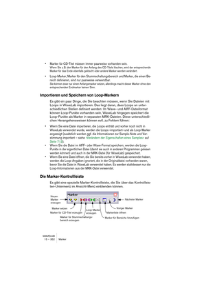 Page 352WAVELAB
15 – 352 Marker
• Marker für CD-Titel müssen immer paarweise vorhanden sein.
Wenn Sie z. B. den Marker für den Anfang des CD-Titels löschen, wird der entsprechende 
Marker für das Ende ebenfalls gelöscht oder andere Marker werden verändert.
• Loop-Marker, Marker für den Stummschaltungsbereich und Marker, die einen Be-
reich definieren, sind nur paarweise verwendbar.
Sie können zwar nur einen Anfangsmarker setzen, allerdings macht dieser Marker ohne den 
entsprechenden Endmarker keinen Sinn....