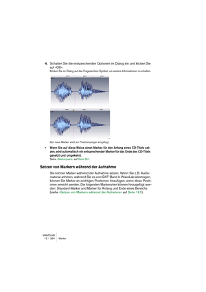 Page 354WAVELAB
15 – 354 Marker
4.Schalten Sie die entsprechenden Optionen im Dialog ein und klicken Sie 
auf »OK«.
Klicken Sie im Dialog auf das Fragezeichen-Symbol, um weitere Informationen zu erhalten.
Der neue Marker wird am Positionszeiger eingefügt.
• Wenn Sie auf diese Weise einen Marker für den Anfang eines CD-Titels set-
zen, wird automatisch ein entsprechender Marker für das Ende des CD-Titels 
gesetzt und umgekehrt. 
Siehe »Markerpaare« auf Seite 351.
Setzen von Markern während der Aufnahme
Sie können...