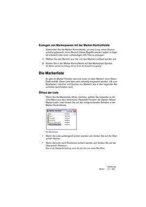 Page 355WAVELAB
Marker 15 – 355
Erzeugen von Markerpaaren mit der Marker-Kontrollleiste
Verwenden Sie die Marker-Kontrollleiste, um eine Loop, einen Stumm-
schaltungsbereich, einen Bereich (diese Begriffe werden später im Kapi-
tel erläutert) oder einen vollständigen CD-Titel zu erzeugen:
1.Wählen Sie den Bereich aus, der von den Markern umfasst werden soll. 
2.Klicken Sie in der Marker-Kontrollleiste auf das Markerpaar-Symbol. 
Die Marker werden am Anfang und am Ende der Auswahl hinzugefügt.
Die Markerliste
Es...