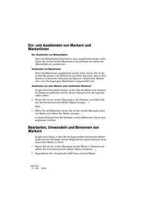 Page 356WAVELAB
15 – 356 Marker
Ein- und Ausblenden von Markern und 
Markerlinien
Ein-/Ausblenden von Markerköpfen
Wenn die Markerköpfe (Dreiecke) ein- bzw. ausgeblendet werden sollen, 
klicken Sie mit der rechten Maustaste in das Zeitlineal und wählen Sie 
»Markerköpfe ein-/ausblenden«.
Ausblenden von Markerlinien
Wenn die Markerlinien ausgeblendet werden sollen, klicken Sie mit der 
rechten Maustaste in die Wellenform und stellen Sie sicher, dass im Kon-
textmenü im Elemente-Untermenü die Optionen...