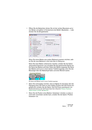 Page 357WAVELAB
Marker 15 – 357
•Öffnen Sie die Markerliste, klicken Sie mit der rechten Maustaste auf ei-
nen Marker und wählen im Kontextmenü den Befehl »Bearbeiten…« oder 
drücken Sie die [Eingabetaste].
Wenn Sie einem Marker eine andere Markerart zuweisen möchten, wäh-
len Sie die neue Markerart in der Liste links im Dialog aus.
Wenn Sie einen Marker umbenennen möchten, schalten Sie die Option 
»Automatisch benennen« aus und geben Sie den gewünschten Namen ein. 
Der Name des Markers wird dann neben dem...