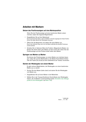 Page 361WAVELAB
Marker 15 – 361
Arbeiten mit Markern
Setzen des Positionszeigers auf eine Markerposition
Wenn Sie den Positionszeiger auf einen bestimmten Marker setzen 
möchten, haben Sie folgende Möglichkeiten:
•Doppelklicken Sie auf den Markerkopf.
Das ist die bequemste Option, sofern der Marker im Fenster angezeigt wird. Diese Funktion 
können Sie sogar während der Wiedergabe anwenden.
•Öffnen Sie die Markerliste und wählen Sie einen Marker aus.
Dies ist der einfachste Weg, wenn sich der Marker außerhalb des...