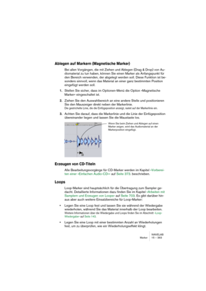 Page 363WAVELAB
Marker 15 – 363
Ablegen auf Markern (Magnetische Marker)
Bei allen Vorgängen, die mit Ziehen und Ablegen (Drag & Drop) von Au-
diomaterial zu tun haben, können Sie einen Marker als Anfangspunkt für 
den Bereich verwenden, der abgelegt werden soll. Diese Funktion ist be-
sonders sinnvoll, wenn das Material an einer ganz bestimmten Position 
eingefügt werden soll.
1.Stellen Sie sicher, dass im Optionen-Menü die Option »Magnetische 
Marker« eingeschaltet ist.
2.Ziehen Sie den Auswahlbereich an eine...