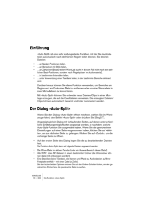 Page 366WAVELAB
16 – 366 Die Funktion »Auto-Split«
Einführung
»Auto-Split« ist eine sehr leistungsstarke Funktion, mit der Sie Audioda-
teien automatisch nach definierten Regeln teilen können. Sie können 
Dateien:
• …an Marker-Positionen teilen.
• …an Bereichen mit Stille teilen.
• …an Zählzeiten (Beats) teilen (WaveLab sucht in diesem Fall nicht nach den zeit-
lichen Beat-Positionen, sondern nach Pegelspitzen im Audiomaterial).
• …in bestimmten Intervallen teilen.
• …unter Verwendung einer Textdatei teilen, in...