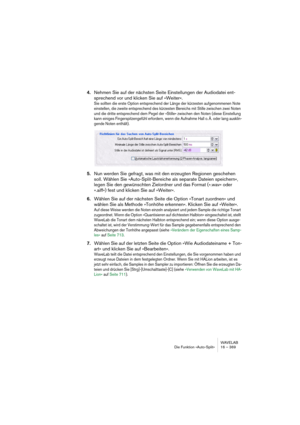 Page 369WAVELAB
Die Funktion »Auto-Split« 16 – 369
4.Nehmen Sie auf der nächsten Seite Einstellungen der Audiodatei ent-
sprechend vor und klicken Sie auf »Weiter«.
Sie sollten die erste Option entsprechend der Länge der kürzesten aufgenommenen Note 
einstellen, die zweite entsprechend des kürzesten Bereichs mit Stille zwischen zwei Noten 
und die dritte entsprechend dem Pegel der »Stille« zwischen den Noten (diese Einstellung 
kann einiges Fingerspitzengefühl erfordern, wenn die Aufnahme Hall o. Ä. oder lang...