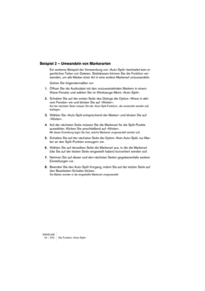 Page 370WAVELAB
16 – 370 Die Funktion »Auto-Split«
Beispiel 2 – Umwandeln von Markerarten
Ein weiteres Beispiel der Verwendung von »Auto-Split« beinhaltet kein ei-
gentliches Teilen von Dateien. Stattdessen können Sie die Funktion ver-
wenden, um alle Marker einer Art in eine andere Markerart umzuwandeln. 
Gehen Sie folgendermaßen vor:
1.Öffnen Sie die Audiodatei mit den umzuwandelnden Markern in einem 
Wave-Fenster und wählen Sie im Werkzeuge-Menü »Auto-Split«.
2.Schalten Sie auf der ersten Seite des Dialogs...