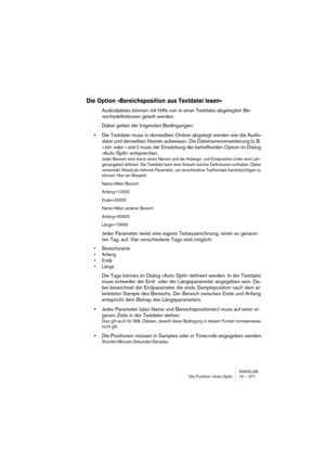 Page 371WAVELAB
Die Funktion »Auto-Split« 16 – 371
Die Option »Bereichsposition aus Textdatei lesen«
Audiodateien können mit Hilfe von in einer Textdatei abgelegten Be-
reichsdefinitionen geteilt werden.
Dabei gelten die folgenden Bedingungen:
•Die Textdatei muss in demselben Ordner abgelegt werden wie die Audio-
datei und denselben Namen aufweisen. Die Dateinamenerweiterung (z. B. 
».txt« oder ».xml«) muss der Einstellung der betreffenden Option im Dialog 
»Auto-Split« entsprechen.
Jeder Bereich wird durch...