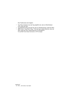 Page 372WAVELAB
16 – 372 Die Funktion »Auto-Split«
Drei Textformate sind möglich:
• Tag=Value: Zunächst muss das Tag aufgeführt sein, dann ein Gleichheitszei-
chen, zuletzt der Wert.
• Tag [Tabulation] Value: Erst das Tag, dann ein Tabulatorzeichen, zuletzt der Wert.
• XML-Format: Wert – Erst das Tag in spitzen Klammern, dann der 
Wert, zuletzt das Tag in spitzen Klammern mit Schrägstrich. 
Für das XML-Format müssen die Zeichen in UTF-8 vorliegen. 