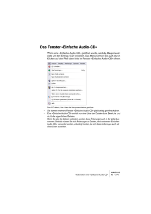 Page 375WAVELAB
Vorbereiten einer »Einfachen Audio-CD« 17 – 375
Das Fenster »Einfache Audio-CD«
Wenn eine »Einfache Audio-CD« geöffnet wurde, wird die Hauptmenül-
eiste um den Eintrag »CD« erweitert. Das Menü können Sie auch durch 
Klicken auf den Pfeil oben links im Fenster »Einfache Audio-CD« öffnen.
Das CD-Menü, hier über die Hauptmenüleiste geöffnet.
• Sie können mehrere Fenster »Einfache Audio-CD« gleichzeitig geöffnet haben.
• Eine »Einfache Audio-CD« enthält nur eine Liste der Dateien bzw. Bereiche und...