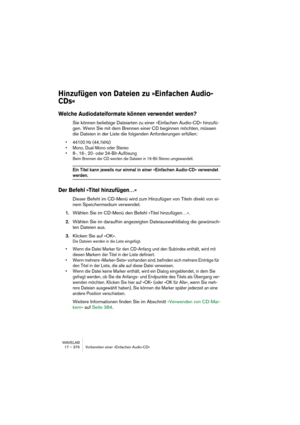 Page 376WAVELAB
17 – 376 Vorbereiten einer »Einfachen Audio-CD«
Hinzufügen von Dateien zu »Einfachen Audio-
CDs« 
Welche Audiodateiformate können verwendet werden?
Sie können beliebige Dateiarten zu einer »Einfachen Audio-CD« hinzufü-
gen. Wenn Sie mit dem Brennen einer CD beginnen möchten, müssen 
die Dateien in der Liste die folgenden Anforderungen erfüllen:
• 44100 Hz (44,1kHz)
• Mono, Dual-Mono oder Stereo
• 8-, 16-, 20- oder 24-Bit-Auflösung
Beim Brennen der CD werden die Dateien in 16-Bit Stereo...